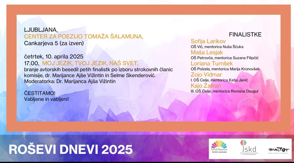 Ljubljana, Center za poezijo Tomaža Šalamuna, Cankarjeva 5
četrtek, 10. aprila 2025
17.00, MOJ JEZIK, TVOJ JEZIK, NAŠ SVET
branje avtorskih besedil petih finalistk po izboru strokovnih članic komicije, dr. Marijance Ajše Vižintin in Selme Skenderović. Moderatorka: Dr. Marijanca Ajša Vižintin
Čestitamo! Vabljene in vabljeni!